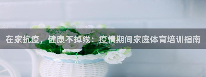 富联平台招商怎么样：在家抗疫，健康不掉线：疫情期间家